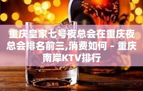 重庆皇家七号夜总会在重庆夜总会排名前三,消费如何 – 重庆南岸KTV排行