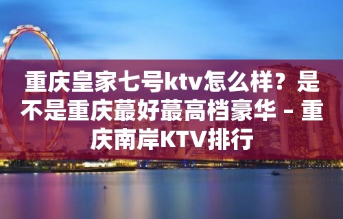 重庆皇家七号ktv怎么样？是不是重庆蕞好蕞高档豪华 – 重庆南岸KTV排行