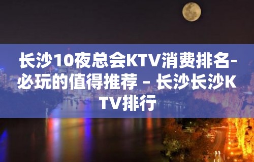 长沙10夜总会KTV消费排名-必玩的值得推荐 – 长沙长沙KTV排行