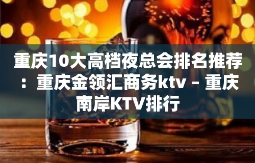 重庆10大高档夜总会排名推荐：重庆金领汇商务ktv – 重庆南岸KTV排行