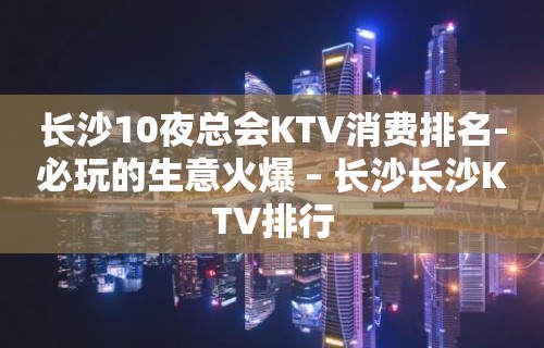 长沙10夜总会KTV消费排名-必玩的生意火爆 – 长沙长沙KTV排行