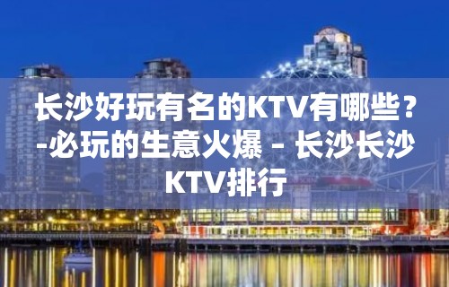 长沙好玩有名的KTV有哪些？-必玩的生意火爆 – 长沙长沙KTV排行