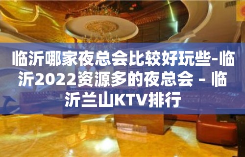 临沂哪家夜总会比较好玩些-临沂2022资源多的夜总会 – 临沂兰山KTV排行