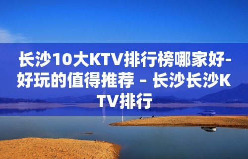 长沙10大KTV排行榜哪家好-好玩的值得推荐 – 长沙长沙KTV排行