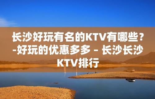 长沙好玩有名的KTV有哪些？-好玩的优惠多多 – 长沙长沙KTV排行