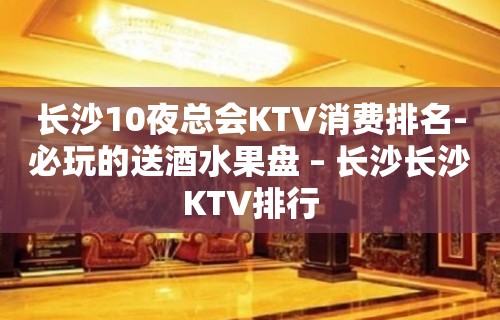 长沙10夜总会KTV消费排名-必玩的送酒水果盘 – 长沙长沙KTV排行