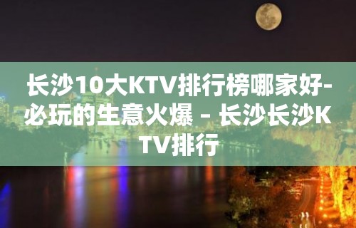 长沙10大KTV排行榜哪家好-必玩的生意火爆 – 长沙长沙KTV排行