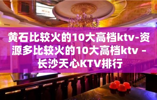 黄石比较火的10大高档ktv-资源多比较火的10大高档ktv – 长沙天心KTV排行