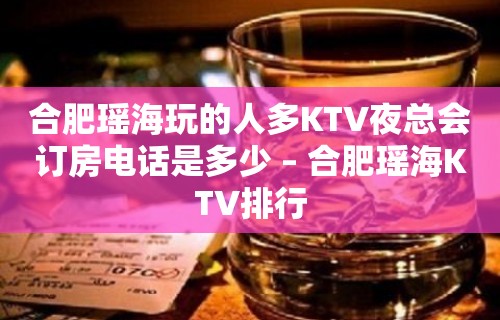 合肥瑶海玩的人多KTV夜总会订房电话是多少 – 合肥瑶海KTV排行