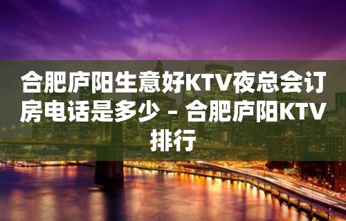 合肥庐阳生意好KTV夜总会订房电话是多少 – 合肥庐阳KTV排行