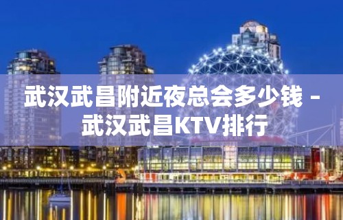 武汉武昌附近夜总会多少钱 – 武汉武昌KTV排行