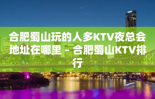 合肥蜀山玩的人多KTV夜总会地址在哪里 – 合肥蜀山KTV排行