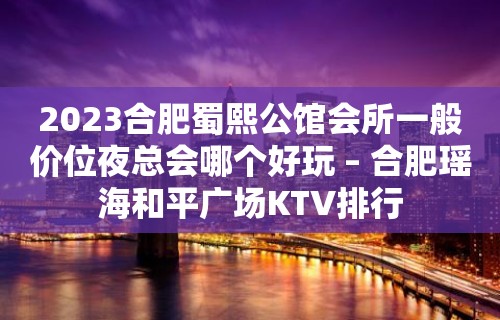 2023合肥蜀熙公馆会所一般价位夜总会哪个好玩 – 合肥瑶海和平广场KTV排行