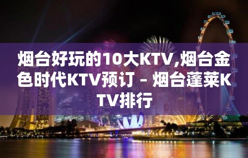 烟台好玩的10大KTV,烟台金色时代KTV预订 – 烟台蓬莱KTV排行