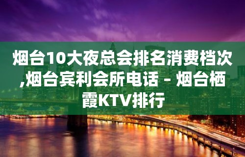 烟台10大夜总会排名消费档次,烟台宾利会所电话 – 烟台栖霞KTV排行