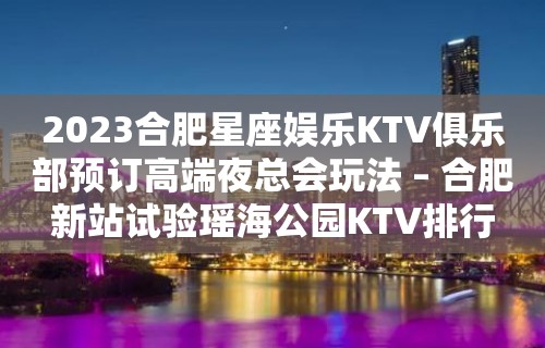 2023合肥星座娱乐KTV俱乐部预订高端夜总会玩法 – 合肥新站试验瑶海公园KTV排行