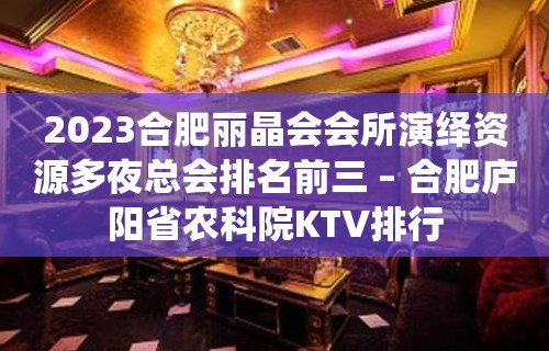 2023合肥丽晶会会所演绎资源多夜总会排名前三 – 合肥庐阳省农科院KTV排行