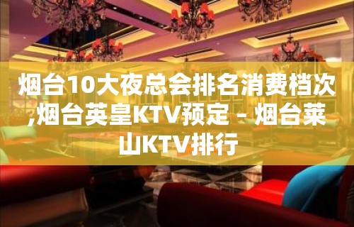 烟台10大夜总会排名消费档次,烟台英皇KTV预定 – 烟台莱山KTV排行