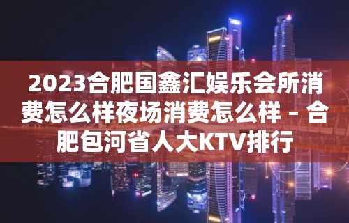 2023合肥国鑫汇娱乐会所消费怎么样夜场消费怎么样 – 合肥包河省人大KTV排行