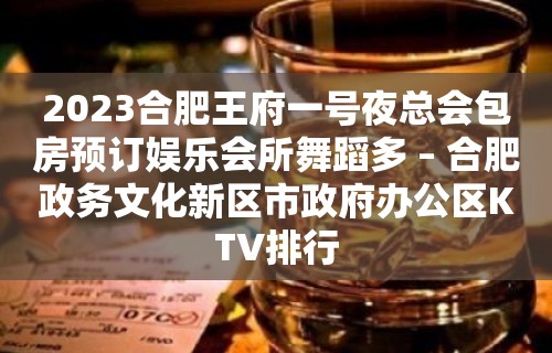 2023合肥王府一号夜总会包房预订娱乐会所舞蹈多 – 合肥政务文化新区市政府办公区KTV排行