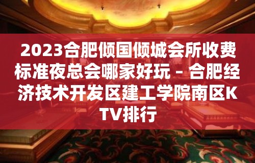 2023合肥倾国倾城会所收费标准夜总会哪家好玩 – 合肥经济技术开发区建工学院南区KTV排行