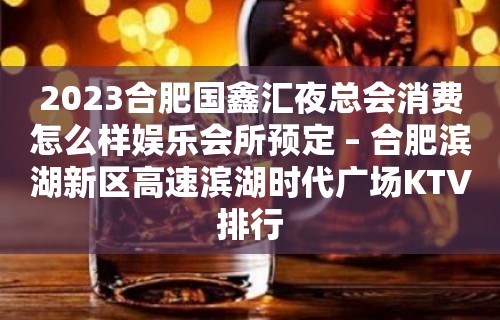 2023合肥国鑫汇夜总会消费怎么样娱乐会所预定 – 合肥滨湖新区高速滨湖时代广场KTV排行