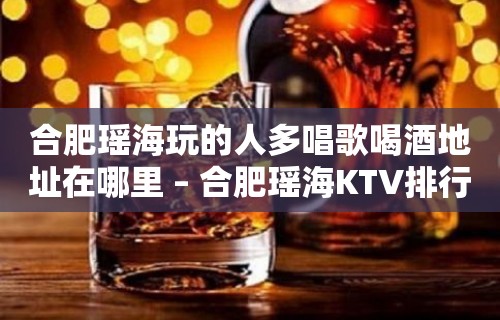 合肥瑶海玩的人多唱歌喝酒地址在哪里 – 合肥瑶海KTV排行