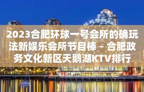 2023合肥环球一号会所的确玩法新娱乐会所节目棒 – 合肥政务文化新区天鹅湖KTV排行