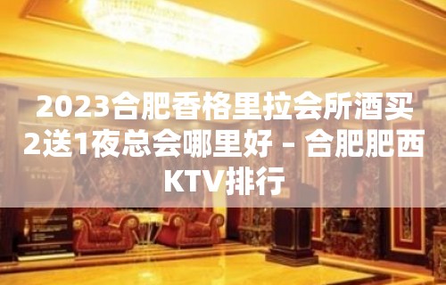 2023合肥香格里拉会所酒买2送1夜总会哪里好 – 合肥肥西KTV排行