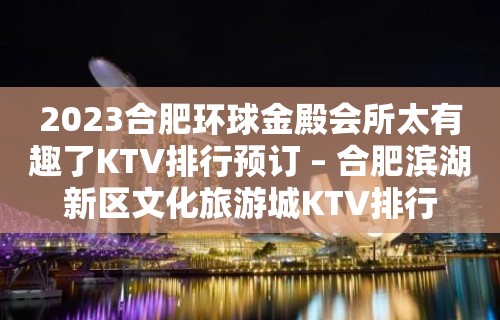 2023合肥环球金殿会所太有趣了KTV排行预订 – 合肥滨湖新区文化旅游城KTV排行