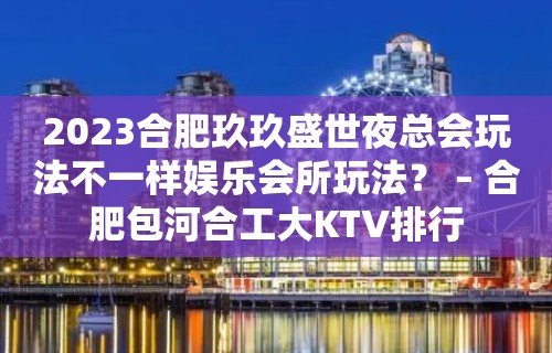 2023合肥玖玖盛世夜总会玩法不一样娱乐会所玩法？ – 合肥包河合工大KTV排行