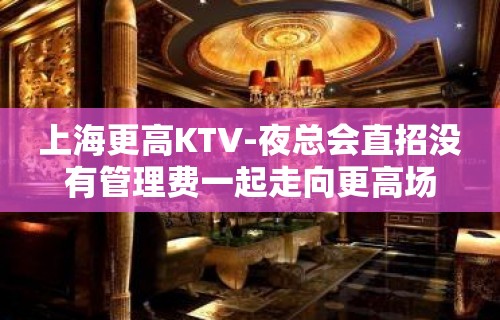 上海更高KTV-夜总会直招没有管理费一起走向更高场