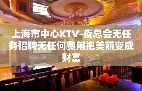 上海市中心KTV-夜总会无任务招聘无任何费用把美丽变成财富