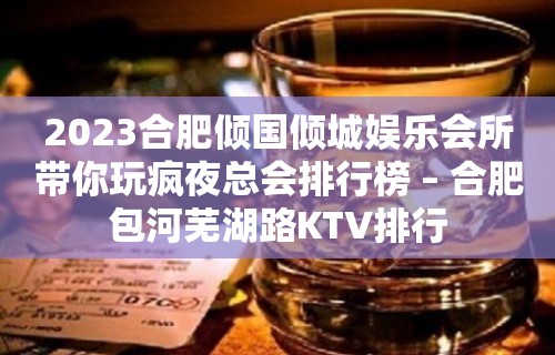 2023合肥倾国倾城娱乐会所带你玩疯夜总会排行榜 – 合肥包河芜湖路KTV排行