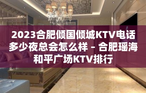 2023合肥倾国倾城KTV电话多少夜总会怎么样 – 合肥瑶海和平广场KTV排行