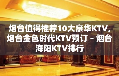 烟台值得推荐10大豪华KTV,烟台金色时代KTV预订 – 烟台海阳KTV排行