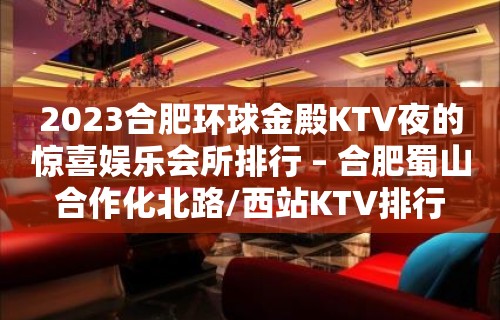 2023合肥环球金殿KTV夜的惊喜娱乐会所排行 – 合肥蜀山合作化北路/西站KTV排行