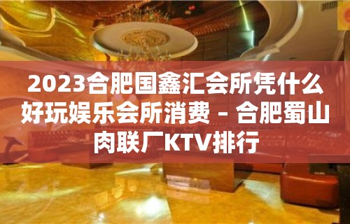 2023合肥国鑫汇会所凭什么好玩娱乐会所消费 – 合肥蜀山肉联厂KTV排行