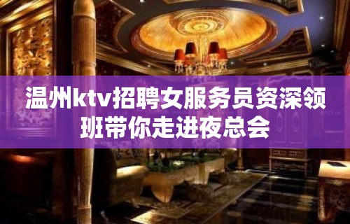 温州ktv招聘女服务员资深领班带你走进夜总会