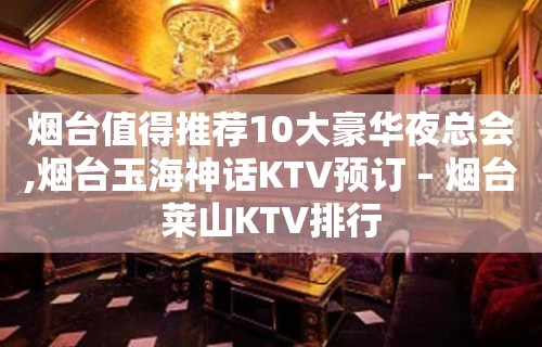 烟台值得推荐10大豪华夜总会,烟台玉海神话KTV预订 – 烟台莱山KTV排行