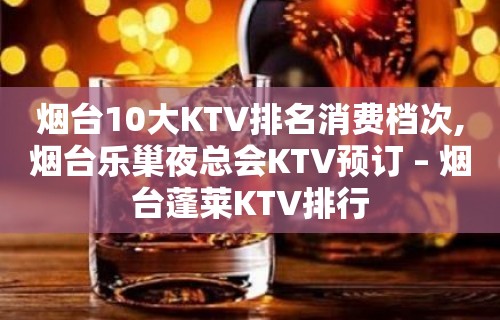 烟台10大KTV排名消费档次,烟台乐巢夜总会KTV预订 – 烟台蓬莱KTV排行