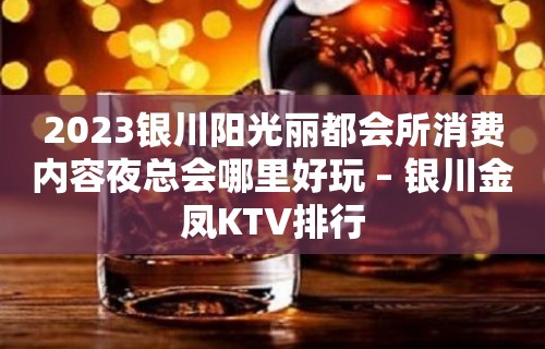 2023银川阳光丽都会所消费内容夜总会哪里好玩 – 银川金凤KTV排行