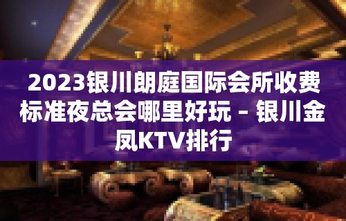 2023银川朗庭国际会所收费标准夜总会哪里好玩 – 银川金凤KTV排行