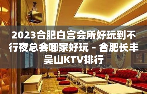 2023合肥白宫会所好玩到不行夜总会哪家好玩 – 合肥长丰吴山KTV排行