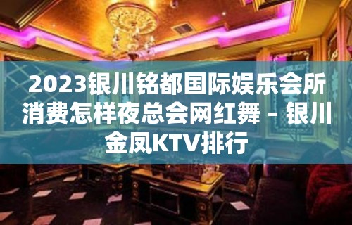 2023银川铭都国际娱乐会所消费怎样夜总会网红舞 – 银川金凤KTV排行