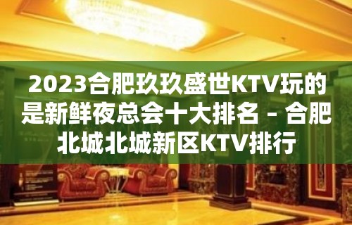 2023合肥玖玖盛世KTV玩的是新鲜夜总会十大排名 – 合肥北城北城新区KTV排行