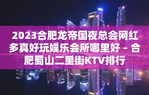 2023合肥龙帝国夜总会网红多真好玩娱乐会所哪里好 – 合肥蜀山二里街KTV排行