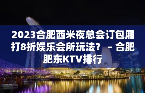 2023合肥西米夜总会订包厢打8折娱乐会所玩法？ – 合肥肥东KTV排行