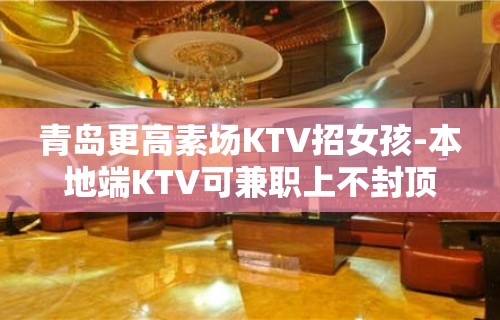 青岛更高素场KTV招女孩-本地端KTV可兼职上不封顶