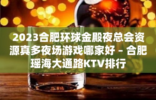 2023合肥环球金殿夜总会资源真多夜场游戏哪家好 – 合肥瑶海大通路KTV排行